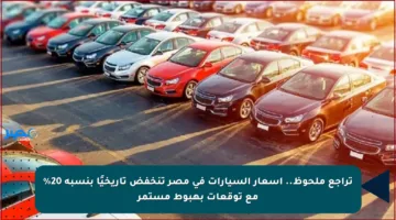 تراجع ملحوظ.. أسعار السيارات في مصر تنخفض تاريخيًا بنسبة 20% مع توقعات بهبوط مستمر